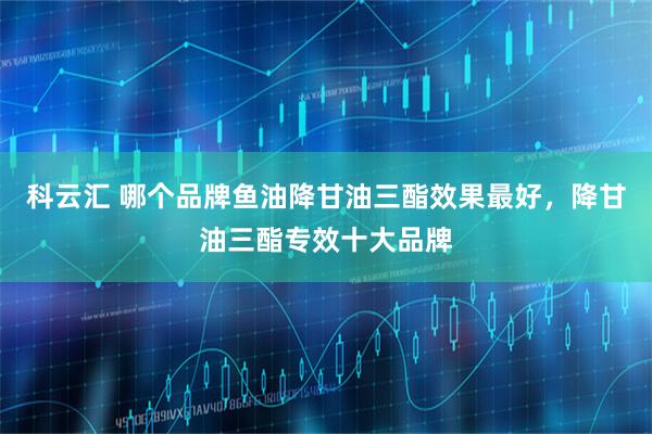 科云汇 哪个品牌鱼油降甘油三酯效果最好，降甘油三酯专效十大品牌