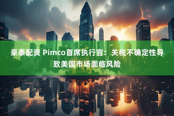 豪泰配资 Pimco首席执行官：关税不确定性导致美国市场面临风险