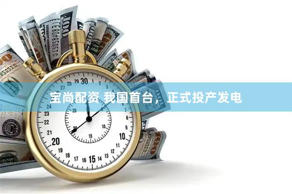 宝尚配资 我国首台，正式投产发电
