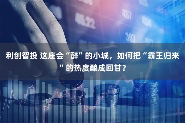 利创智投 这座会“醉”的小城，如何把“霸王归来”的热度酿成回甘？