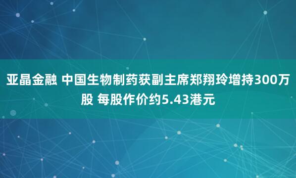 亚晶金融 中国生物制药获副主席郑翔玲增持300万股 每股作价约5.43港元