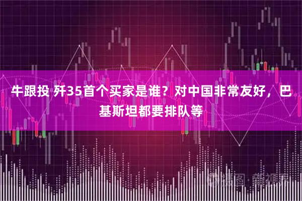 牛跟投 歼35首个买家是谁？对中国非常友好，巴基斯坦都要排队等